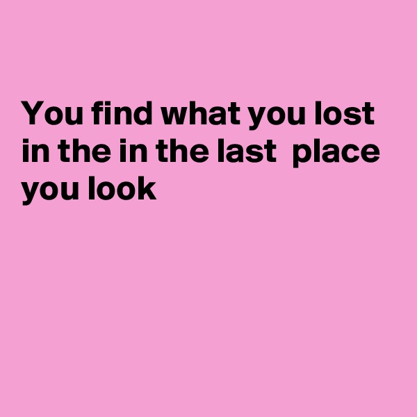 

You find what you lost in the in the last  place you look




