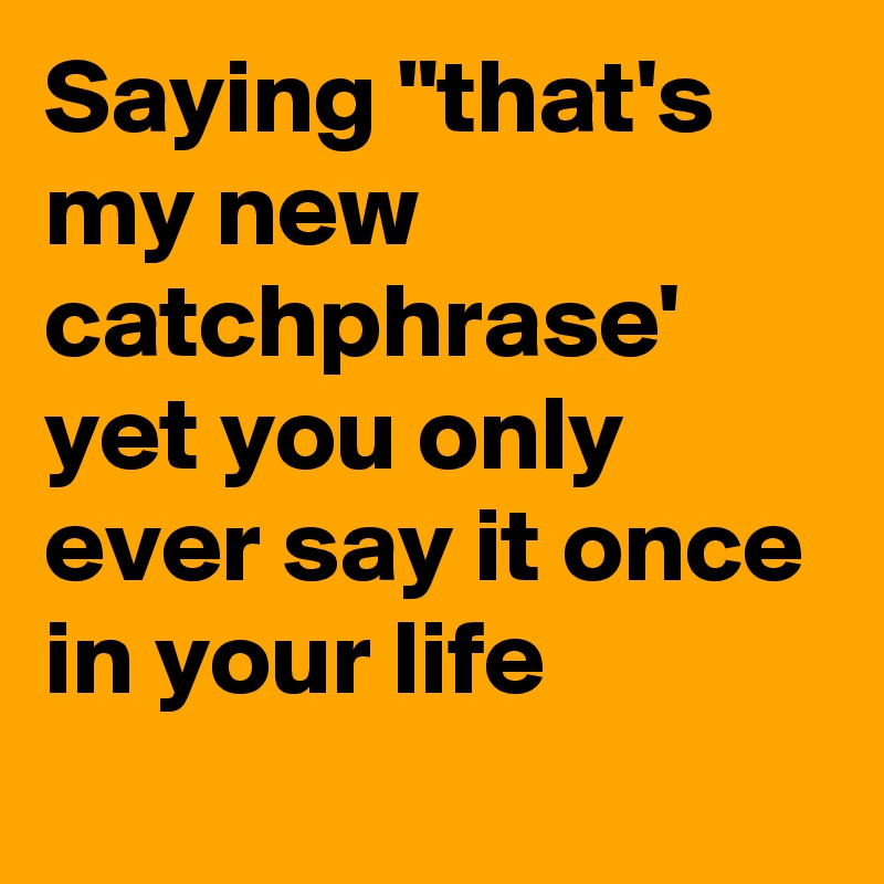 Saying "that's my new catchphrase' yet you only ever say it once in your life