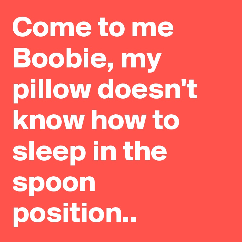 Come to me Boobie, my pillow doesn't know how to sleep in the spoon position..