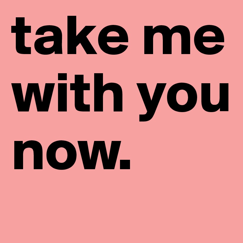 take me with you now. 