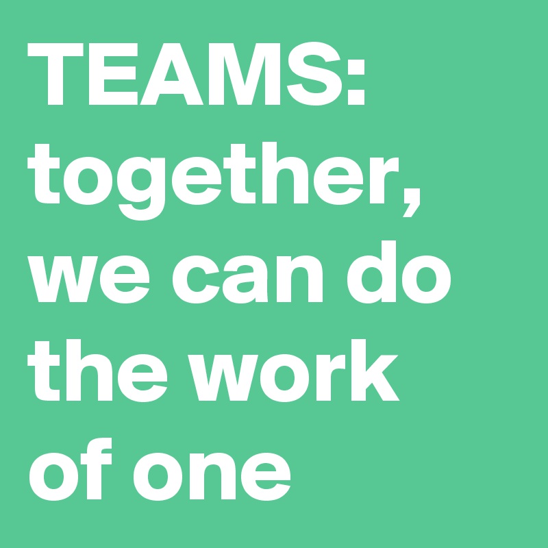 TEAMS:
together, we can do the work of one