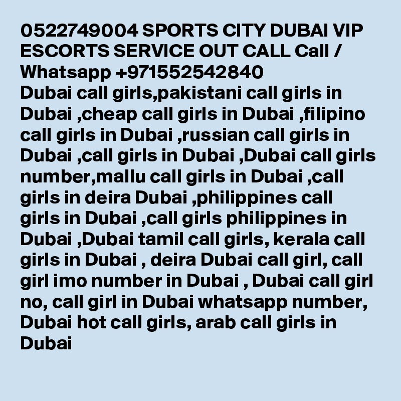 0522749004 SPORTS CITY DUBAI VIP ESCORTS SERVICE OUT CALL Call / Whatsapp +971552542840
Dubai call girls,pakistani call girls in Dubai ,cheap call girls in Dubai ,filipino call girls in Dubai ,russian call girls in Dubai ,call girls in Dubai ,Dubai call girls number,mallu call girls in Dubai ,call girls in deira Dubai ,philippines call girls in Dubai ,call girls philippines in Dubai ,Dubai tamil call girls, kerala call girls in Dubai , deira Dubai call girl, call girl imo number in Dubai , Dubai call girl no, call girl in Dubai whatsapp number, Dubai hot call girls, arab call girls in Dubai