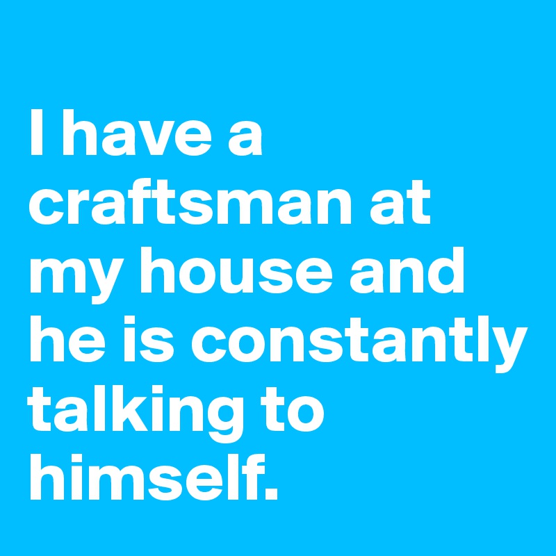 
I have a craftsman at my house and he is constantly talking to himself.