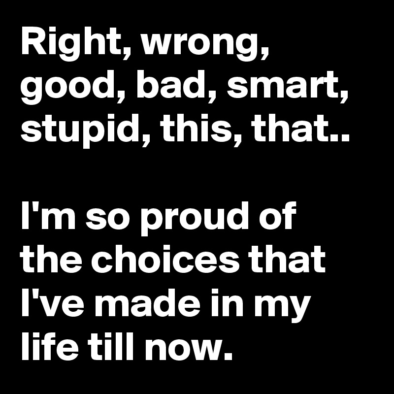 Right, wrong, good, bad, smart, stupid, this, that..

I'm so proud of the choices that I've made in my life till now. 