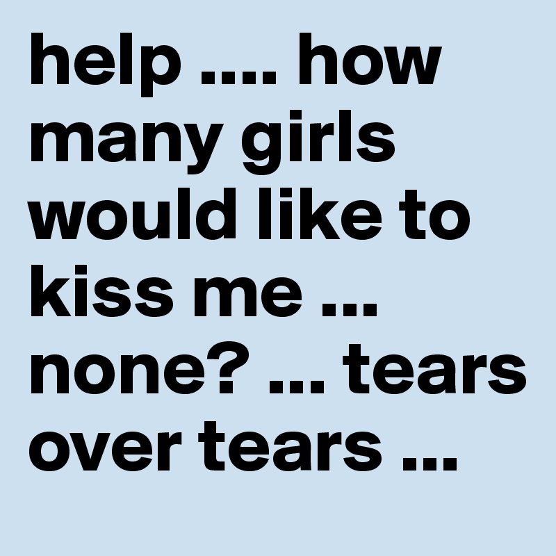 help .... how many girls would like to kiss me ... none? ... tears over tears ...