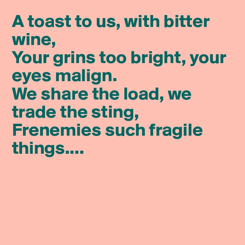 A toast to us, with bitter wine,
Your grins too bright, your eyes malign.
We share the load, we trade the sting,
Frenemies such fragile things....



