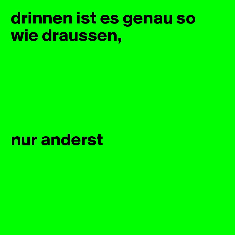 drinnen ist es genau so wie draussen, 





nur anderst




