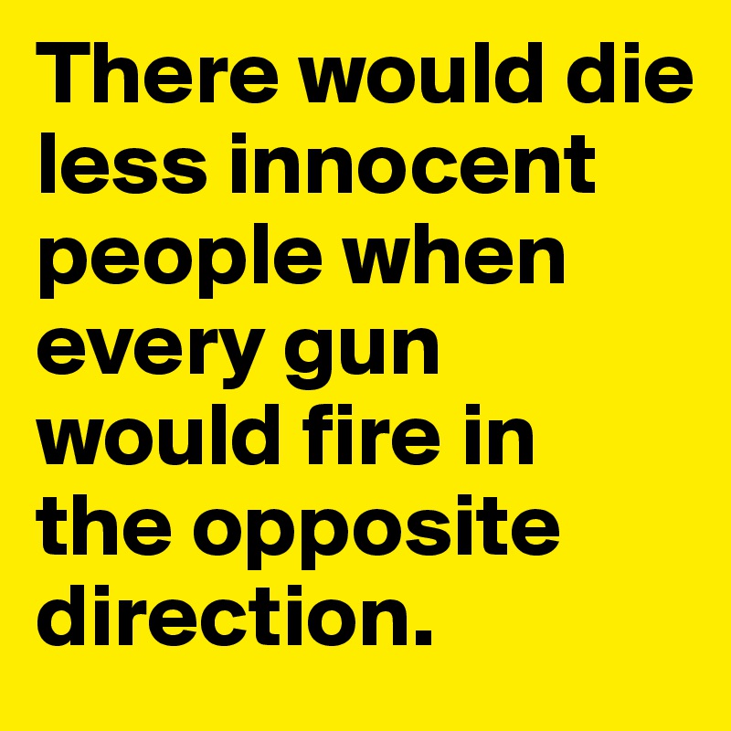There would die less innocent people when every gun would fire in
the opposite direction.