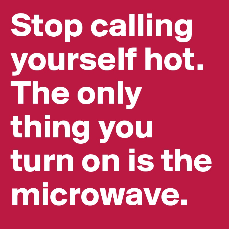 Stop calling yourself hot. The only thing you turn on is the microwave. 