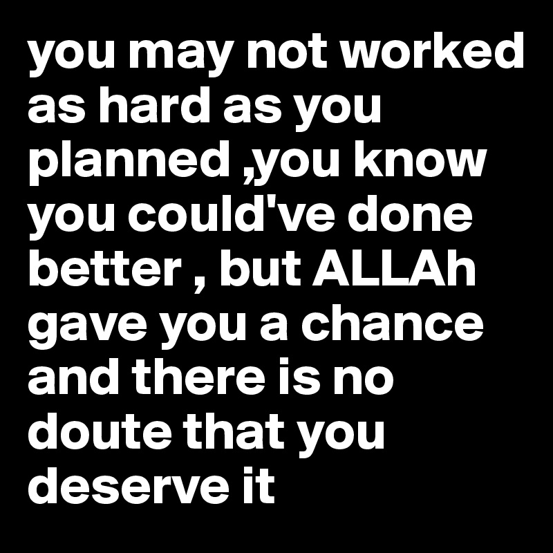you may not worked as hard as you planned ,you know you could've done better , but ALLAh gave you a chance and there is no doute that you deserve it 