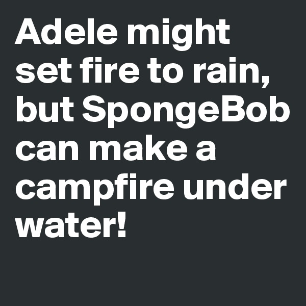 Adele might set fire to rain, but SpongeBob can make a campfire under water!