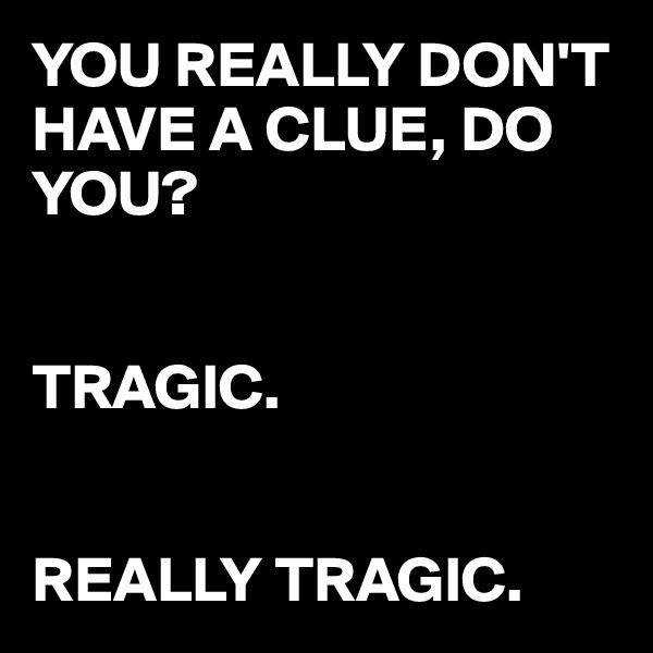 YOU REALLY DON'T HAVE A CLUE, DO YOU?


TRAGIC.


REALLY TRAGIC.