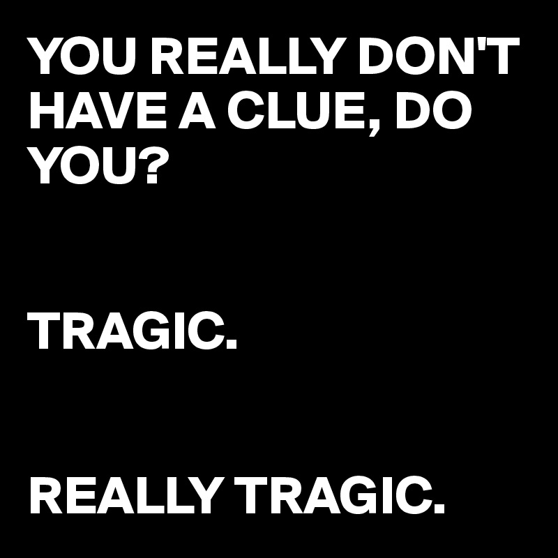 YOU REALLY DON'T HAVE A CLUE, DO YOU?


TRAGIC.


REALLY TRAGIC.