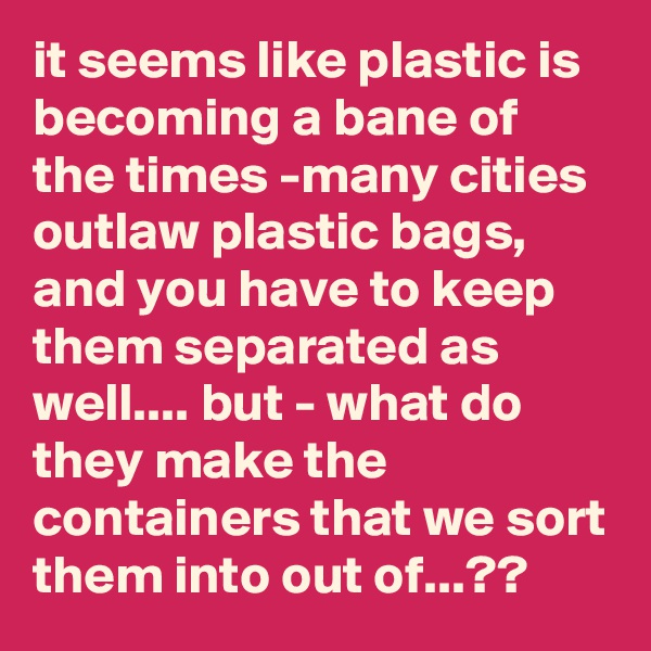 it seems like plastic is becoming a bane of the times -many cities outlaw plastic bags, and you have to keep them separated as well.... but - what do they make the containers that we sort them into out of...??