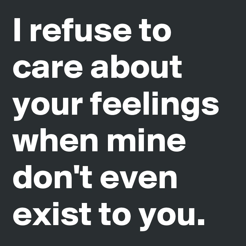 I refuse to care about your feelings when mine don't even exist to you.