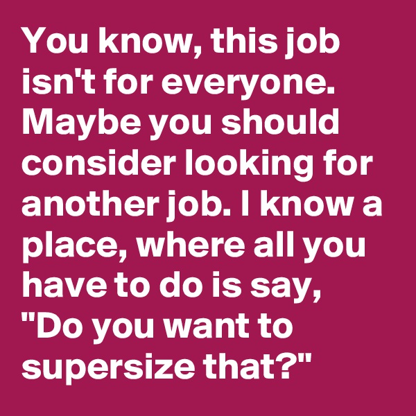 You know, this job isn't for everyone. Maybe you should consider looking for another job. I know a place, where all you have to do is say, "Do you want to supersize that?"