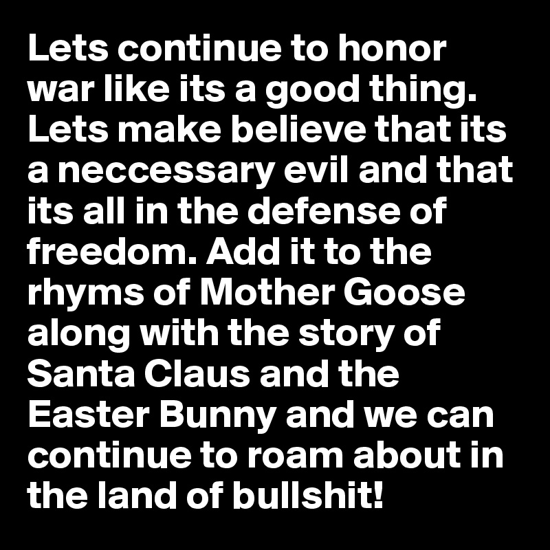 Lets continue to honor war like its a good thing. Lets make believe that its a neccessary evil and that its all in the defense of freedom. Add it to the rhyms of Mother Goose along with the story of Santa Claus and the Easter Bunny and we can continue to roam about in the land of bullshit!