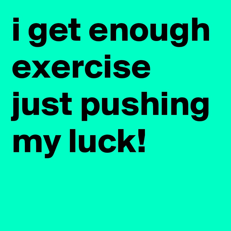 i get enough exercise just pushing my luck!