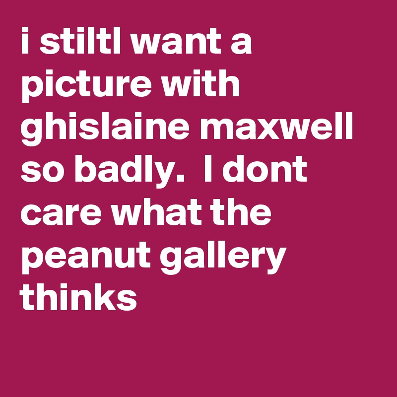 i stiltl want a picture with ghislaine maxwell so badly.  I dont care what the peanut gallery thinks