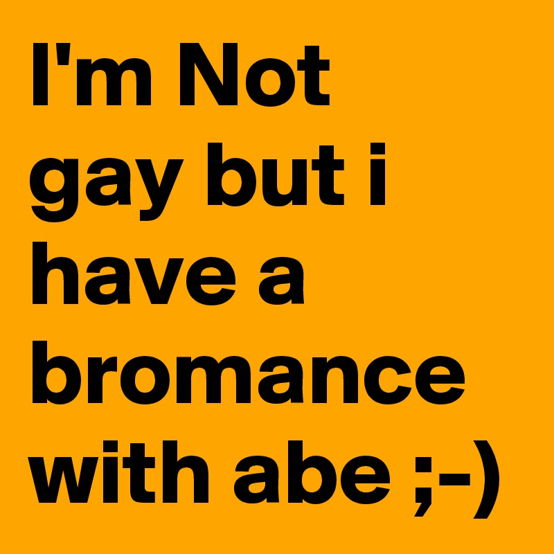 I'm Not gay but i have a bromance with abe ;-)