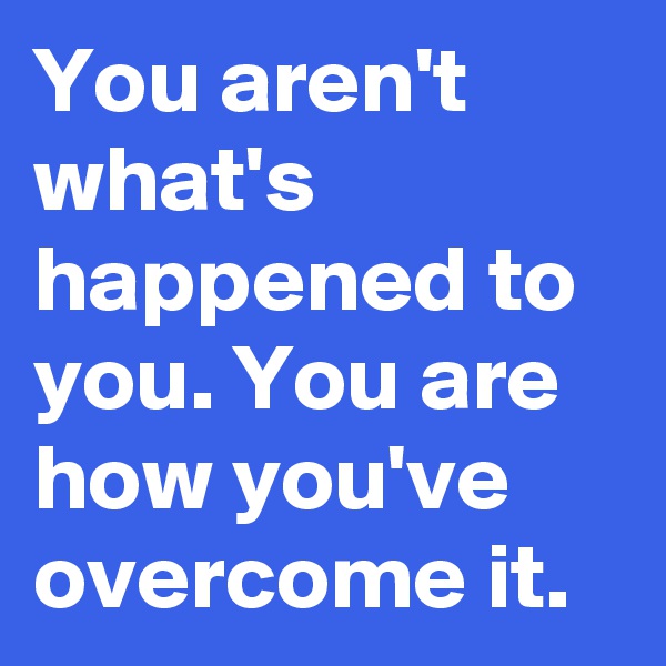 You aren't what's happened to you. You are how you've overcome it.