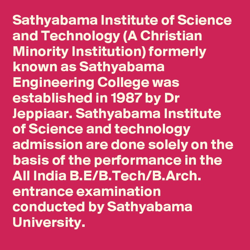 Sathyabama Institute of Science and Technology (A Christian Minority Institution) formerly known as Sathyabama Engineering College was established in 1987 by Dr Jeppiaar. Sathyabama Institute of Science and technology admission are done solely on the basis of the performance in the All India B.E/B.Tech/B.Arch. entrance examination conducted by Sathyabama University. 