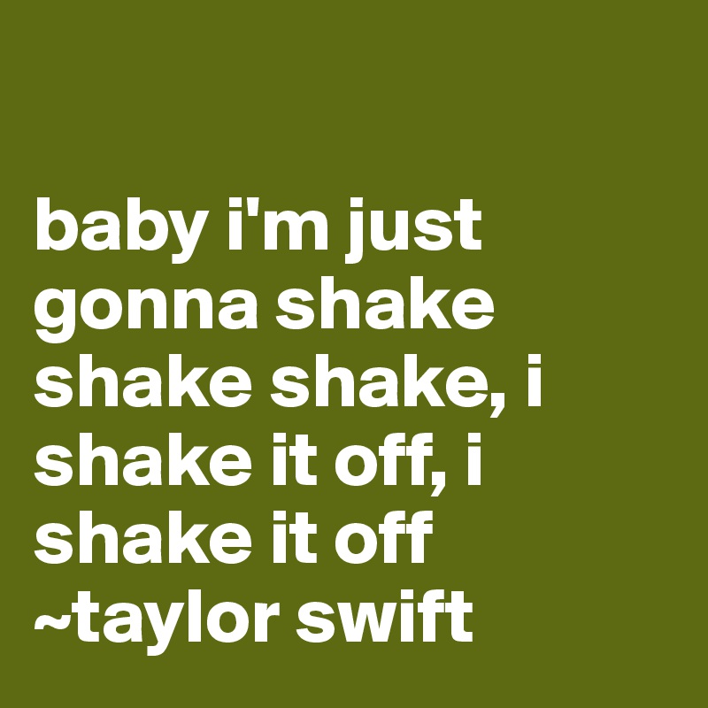 

baby i'm just gonna shake shake shake, i shake it off, i shake it off
~taylor swift