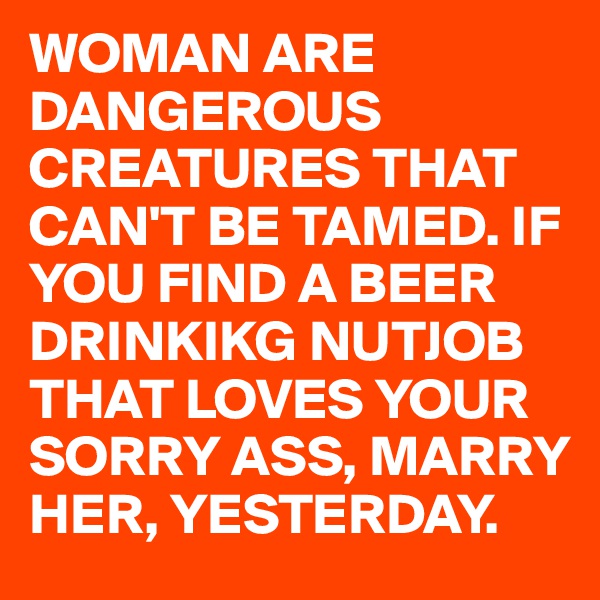 WOMAN ARE DANGEROUS CREATURES THAT CAN'T BE TAMED. IF YOU FIND A BEER DRINKIKG NUTJOB THAT LOVES YOUR SORRY ASS, MARRY HER, YESTERDAY.