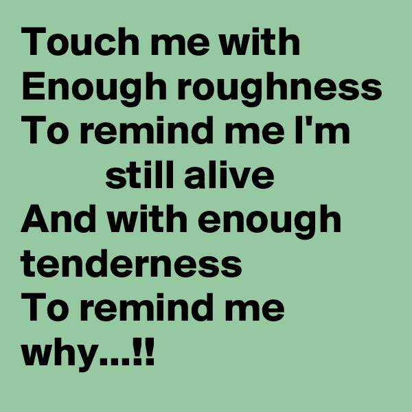 Touch me with
Enough roughness
To remind me I'm
          still alive
And with enough tenderness
To remind me why...!!