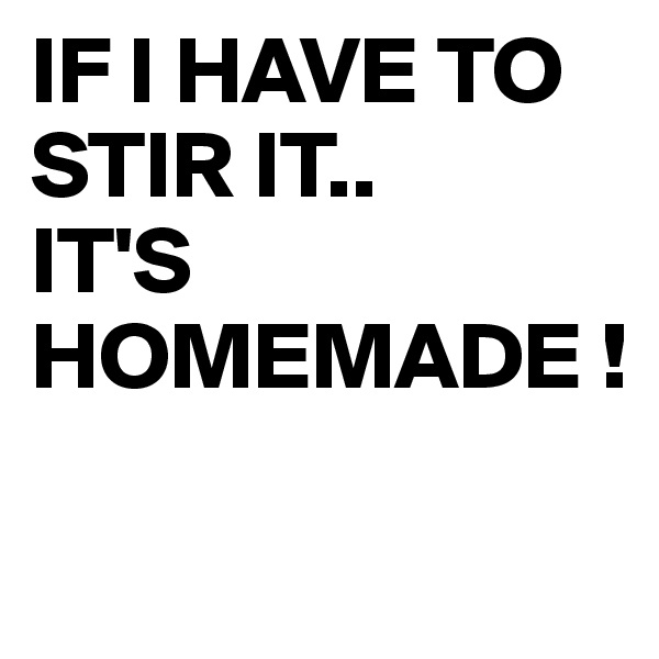 IF I HAVE TO STIR IT..
IT'S HOMEMADE !

