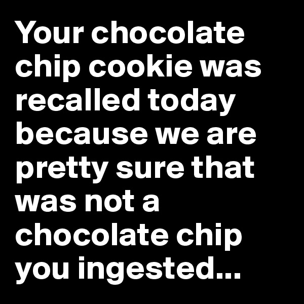 Your chocolate chip cookie was recalled today because we are pretty sure that was not a chocolate chip you ingested...