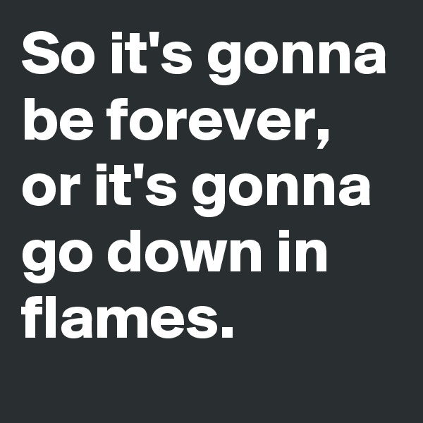 So it's gonna be forever, or it's gonna go down in flames. 