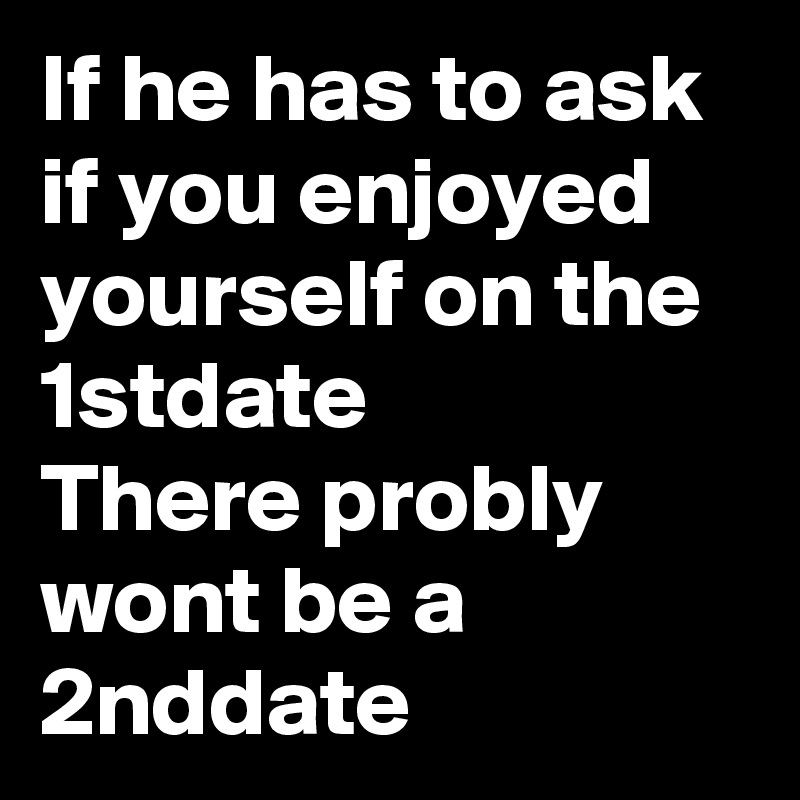 If he has to ask if you enjoyed yourself on the 1stdate 
There probly wont be a 2nddate