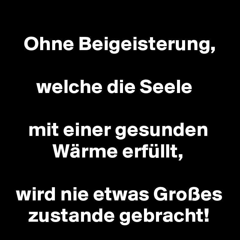 
   Ohne Beigeisterung,

      welche die Seele

    mit einer gesunden
          Wärme erfüllt,

 wird nie etwas Großes
    zustande gebracht!