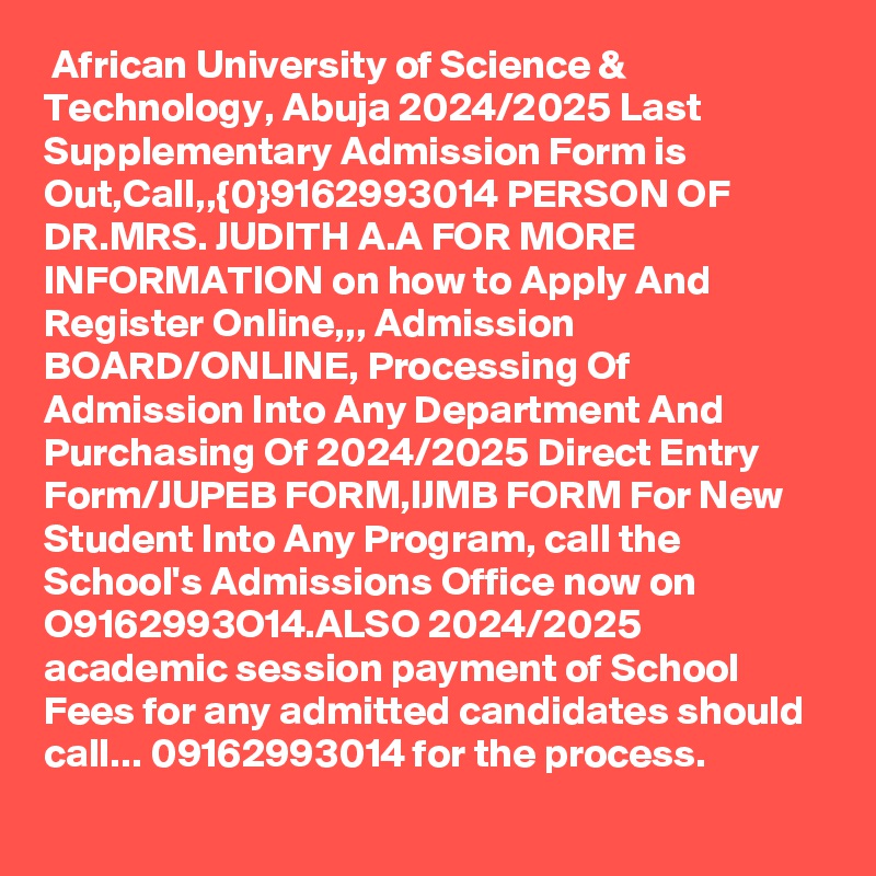  African University of Science & Technology, Abuja 2024/2025 Last Supplementary Admission Form is Out,Call,,{0}9162993014 PERSON OF DR.MRS. JUDITH A.A FOR MORE INFORMATION on how to Apply And Register Online,,, Admission BOARD/ONLINE, Processing Of Admission Into Any Department And Purchasing Of 2024/2025 Direct Entry Form/JUPEB FORM,IJMB FORM For New Student Into Any Program, call the School's Admissions Office now on O9162993O14.ALSO 2024/2025 academic session payment of School Fees for any admitted candidates should call... 09162993014 for the process. 