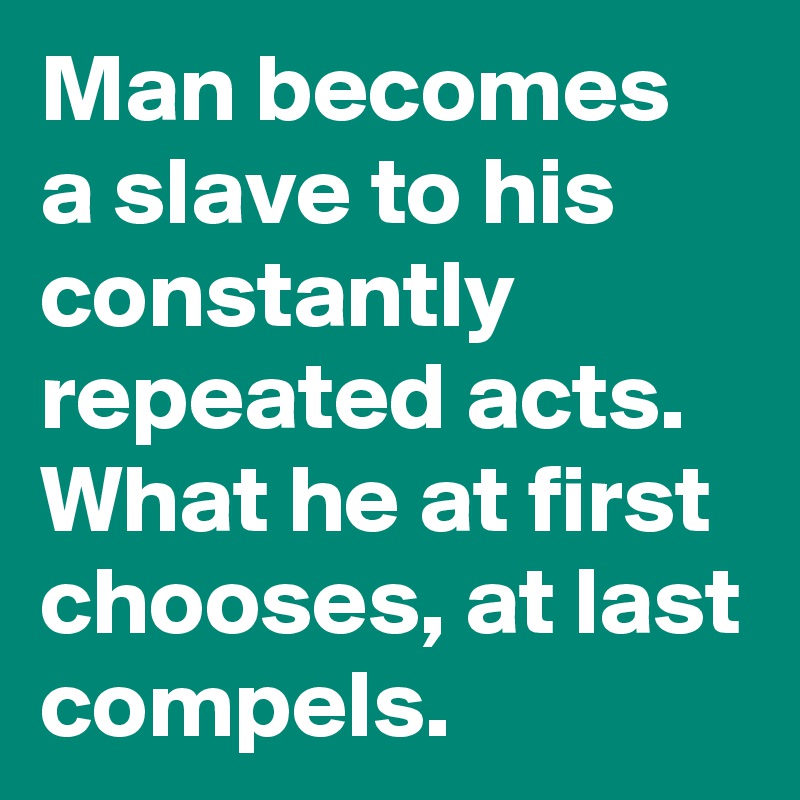 Man becomes a slave to his constantly repeated acts. What he at first chooses, at last compels.