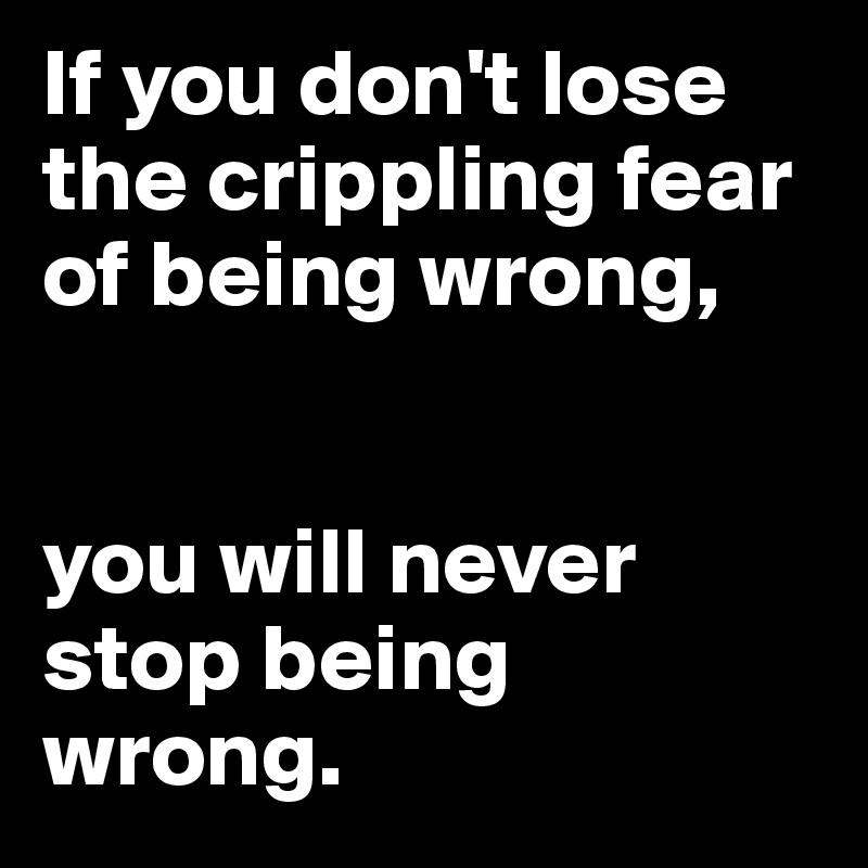 If you don't lose the crippling fear of being wrong, 


you will never stop being wrong.