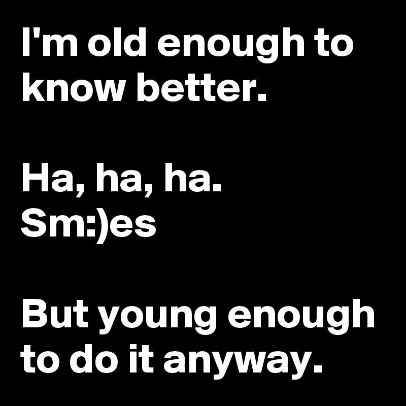 I'm old enough to know better.

Ha, ha, ha.
Sm:)es

But young enough to do it anyway.