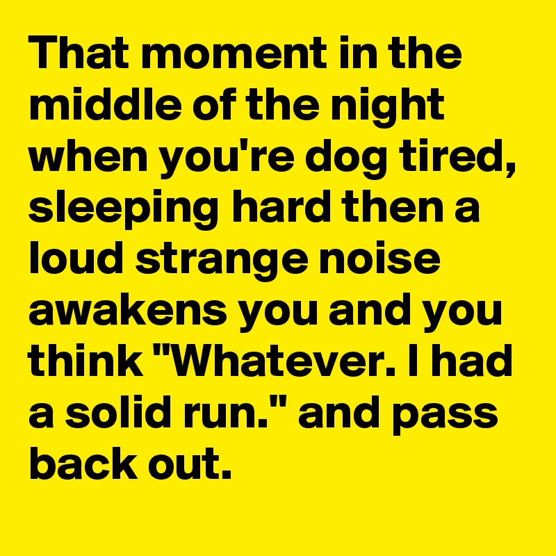 That moment in the middle of the night when you're dog tired, sleeping hard then a loud strange noise awakens you and you think "Whatever. I had a solid run." and pass back out.