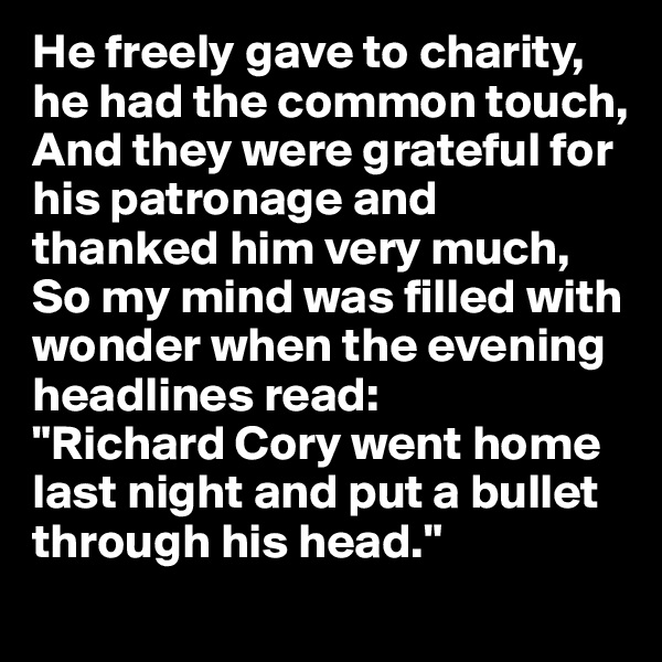 He freely gave to charity, he had the common touch, And they were grateful for his patronage and thanked him very much, So my mind was filled with wonder when the evening headlines read:
"Richard Cory went home last night and put a bullet through his head."