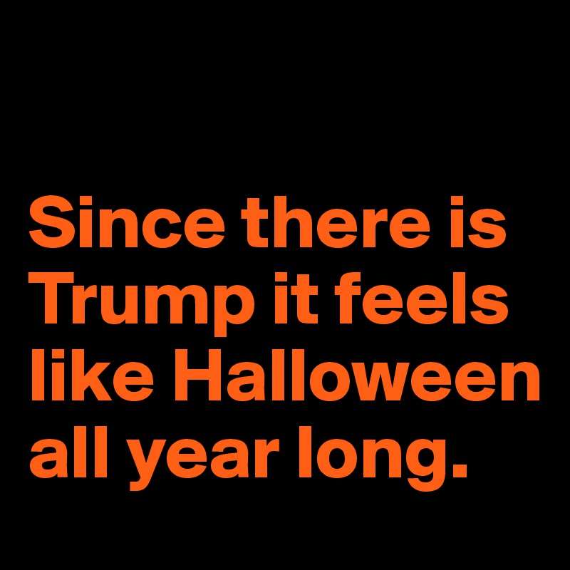 

Since there is Trump it feels like Halloween all year long. 