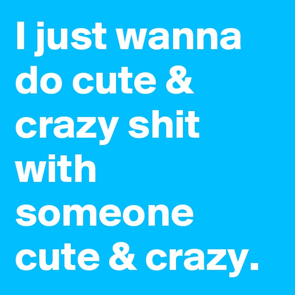 I just wanna do cute & crazy shit with someone cute & crazy.