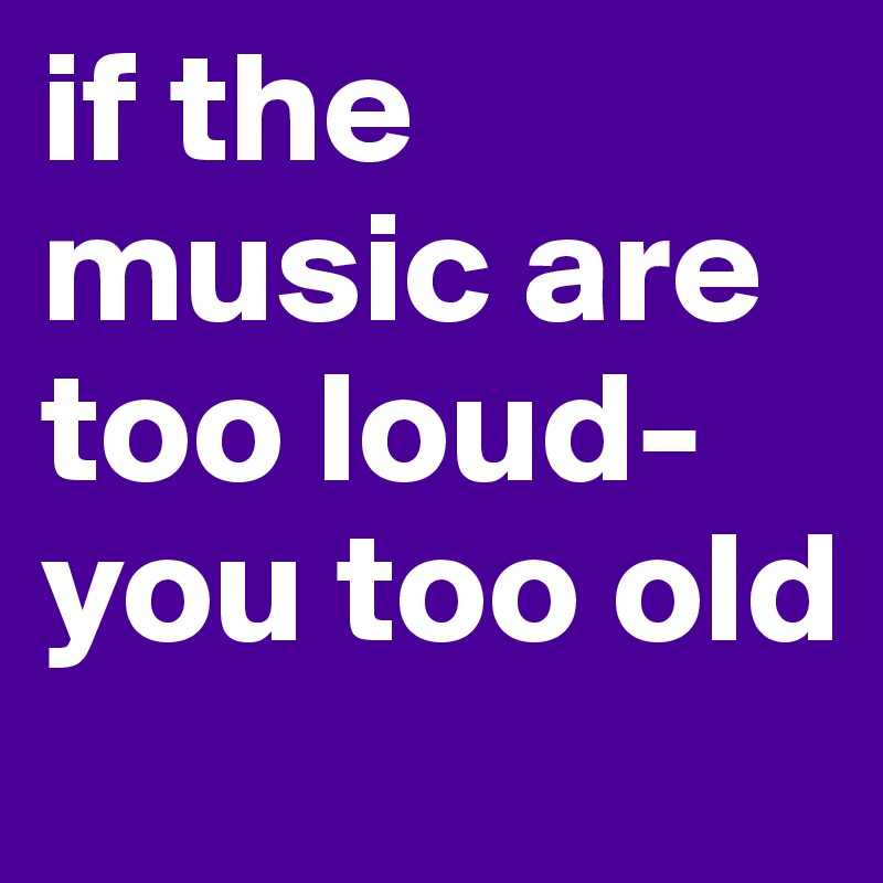 if the music are too loud-you too old