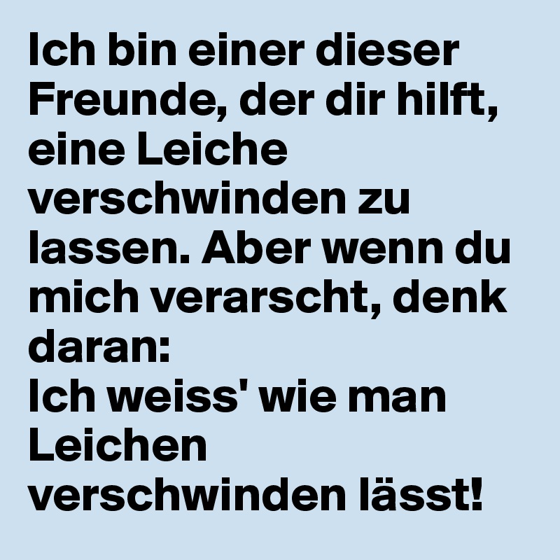 Ich bin einer dieser Freunde, der dir hilft, eine Leiche verschwinden