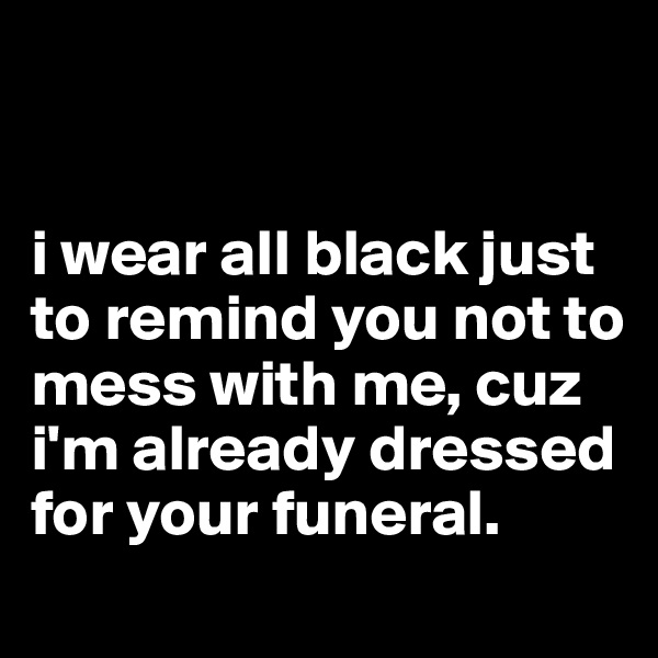 


i wear all black just to remind you not to mess with me, cuz i'm already dressed for your funeral.