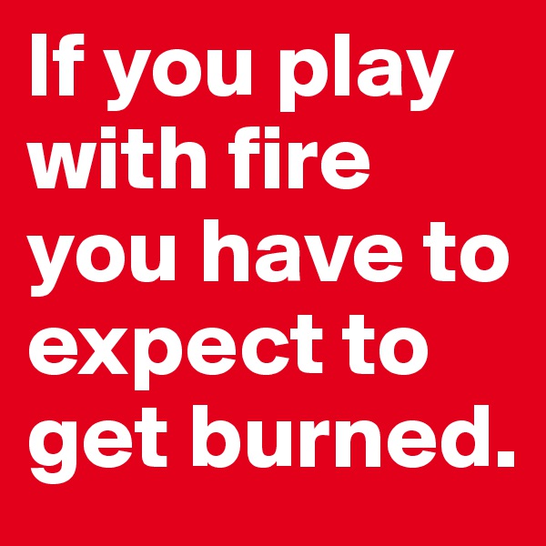 If you play with fire you have to expect to get burned.
