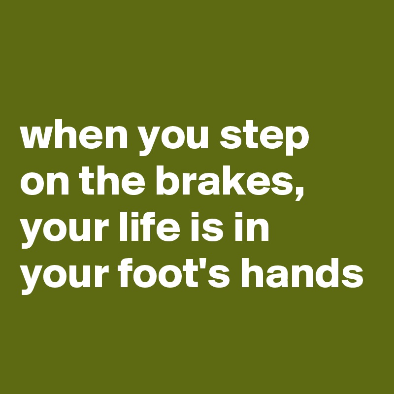 

when you step on the brakes, your life is in your foot's hands
