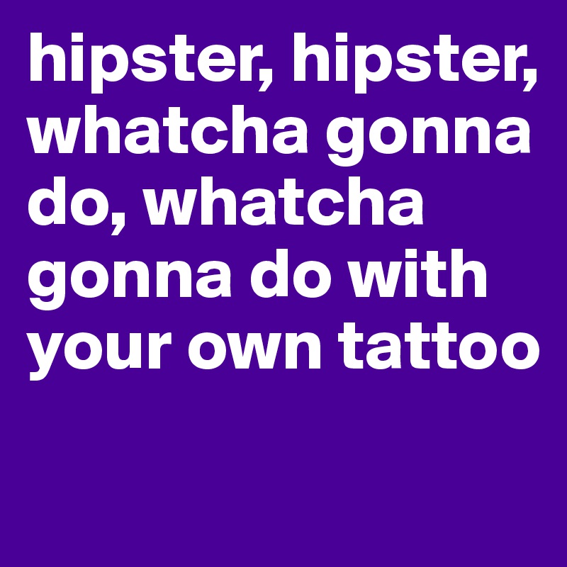 hipster, hipster, whatcha gonna do, whatcha gonna do with your own tattoo