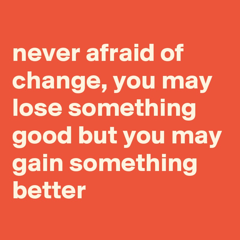 
never afraid of change, you may lose something good but you may gain something better