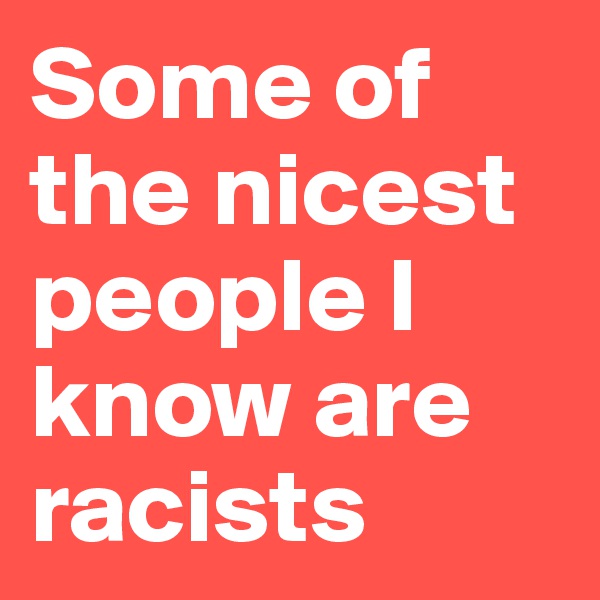 Some of the nicest people I know are racists